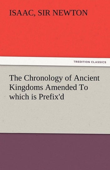 The Chronology of Ancient Kingdoms Amended to Which Is Prefix'd, a Short Chronicle from the First Memory of Things in Europe, to the Conquest of Persi Newton Isaac