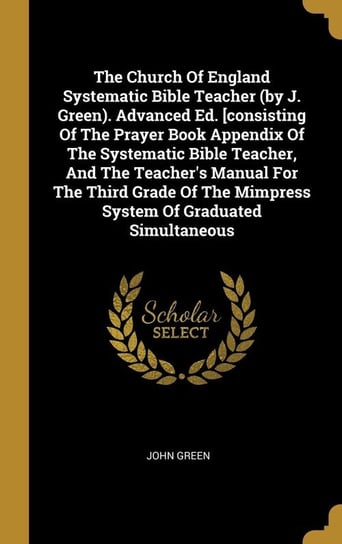 The Church Of England Systematic Bible Teacher (by J. Green). Advanced Ed. [consisting Of The Prayer Book Appendix Of The Systematic Bible Teacher, And The Teacher's Manual For The Third Grade Of The Mimpress System Of Graduated Simultaneous Green John