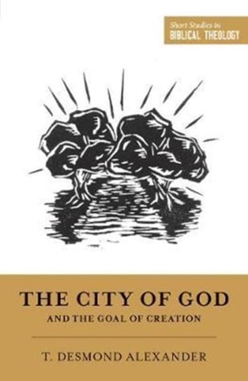 The City of God and the Goal of Creation: An Introduction to the Biblical Theology of the City of Go T. Desmond Alexander