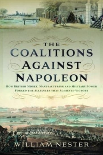 The Coalitions against Napoleon: How British Money, Manufacturing and Military Power Forged the Alliances that Achieved Victory William Nester