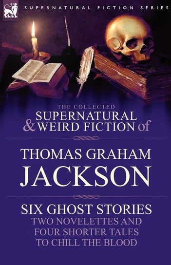 The Collected Supernatural and Weird Fiction of Thomas Graham Jackson-Six Ghost Stories-Two Novelettes and Four Shorter Tales to Chill the Blood Jackson Thomas Graham