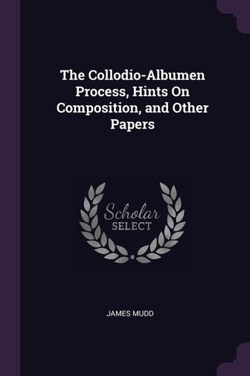 The Collodio-Albumen Process, Hints On Composition, and Other Papers Mudd James