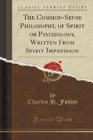 The Common-Sense Philosophy, of Spirit or Psychology, Written From Spirit Impression (Classic Reprint) Foster Charles H.