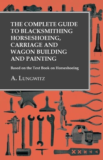 The Complete Guide to Blacksmithing Horseshoeing, Carriage and Wagon Building and Painting - Based on the Text Book on Horseshoeing Lungwitz A.