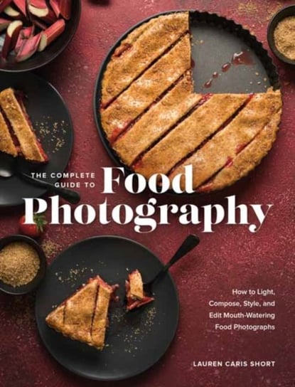 The Complete Guide to Food Photography: How to Light, Compose, Style, and Edit Mouth-Watering Food Photographs Lauren Caris Short