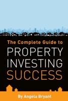 The Complete Guide to Property Investing Success Bryant Angela