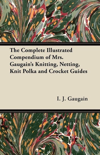 The Complete Illustrated Compendium of Mrs. Gaugain's Knitting, Netting, Knit Polka and Crocket Guides Gaugain I. J.
