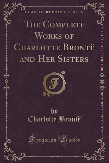 The Complete Works of Charlotte Brontë and Her Sisters (Classic Reprint) Brontë Charlotte