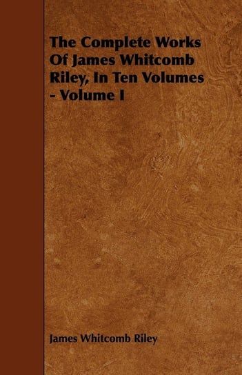 The Complete Works Of James Whitcomb Riley, In Ten Volumes - Volume I Riley James Whitcomb