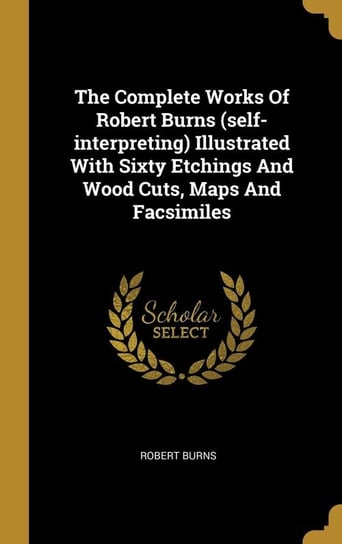 The Complete Works Of Robert Burns (self-interpreting) Illustrated With Sixty Etchings And Wood Cuts, Maps And Facsimiles Burns Robert