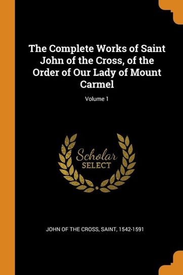 The Complete Works of Saint John of the Cross, of the Order of Our Lady of Mount Carmel; Volume 1 John Of The Cross Saint 1542-1591