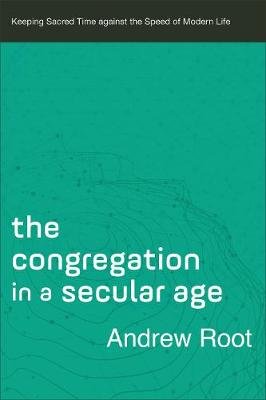 The Congregation in a Secular Age: Keeping Sacred Time against the Speed of Modern Life Root Andrew