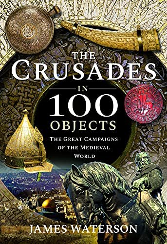 The Crusades in 100 Objects: The Great Campaigns of the Medieval World Waterson, James