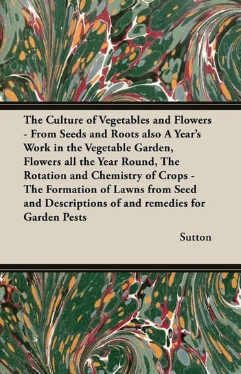 The Culture of Vegetables and Flowers - From Seeds and Roots Also a Year's Work in the Vegetable Garden, Flowers All the Year Round, the Rotation and Sutton Chris