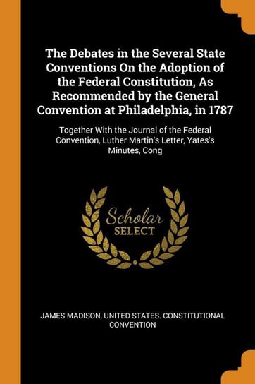 The Debates in the Several State Conventions On the Adoption of the Federal Constitution, As Recommended by the General Convention at Philadelphia, in 1787 Madison James