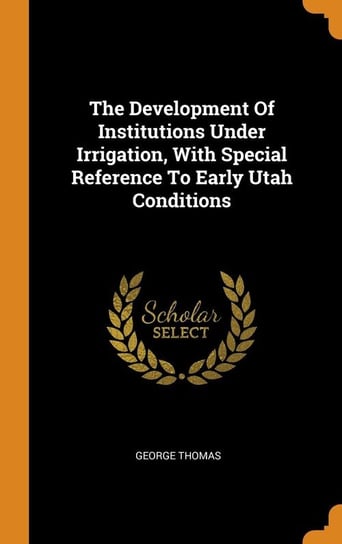 The Development Of Institutions Under Irrigation, With Special Reference To Early Utah Conditions Thomas George