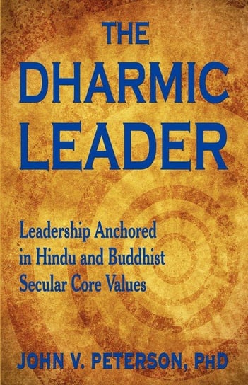 The Dharmic Leader - Leadership Anchored in Hindu and Buddhist Secular Core Values Peterson John