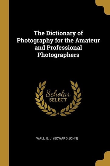 The Dictionary of Photography for the Amateur and Professional Photographers E. J. (Edward John) Wall