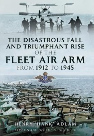 The Disastrous Fall and Triumphant Rise of the Fleet Air Arm from 1912 to 1945 Henry 'Hank' Adlam