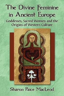 The Divine Feminine in Ancient Europe. Goddesses, Sacred Women and the Origins of Western Culture MacLeod Sharon Paice