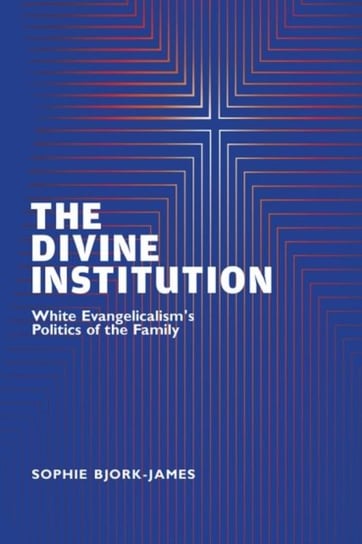 The Divine Institution: White Evangelicalisms Politics of the Family Sophie Bjork-James