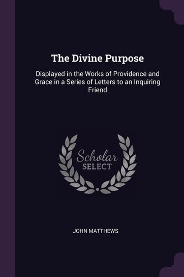 The Divine Purpose: Displayed in the Works of Providence and Grace in a Series of Letters to an Inquiring Friend Matthews John