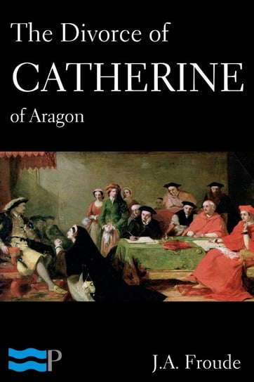 The Divorce of Catherine of Aragon James Anthony Froude