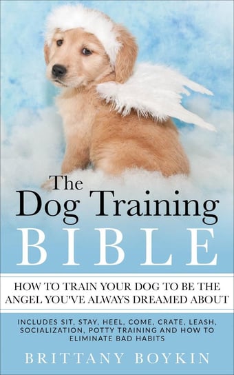 The Dog Training Bible - How to Train Your Dog to be the Angel You’ve Always Dreamed About Brittany Boykin