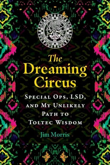 The Dreaming Circus: Special Ops, LSD, and My Unlikely Path to Toltec Wisdom Jim Morris