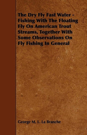 The Dry Fly Fast Water - Fishing with the Floating Fly on American Trout Streams, Together with Some Observations on Fly Fishing in General Branche George M. L. La