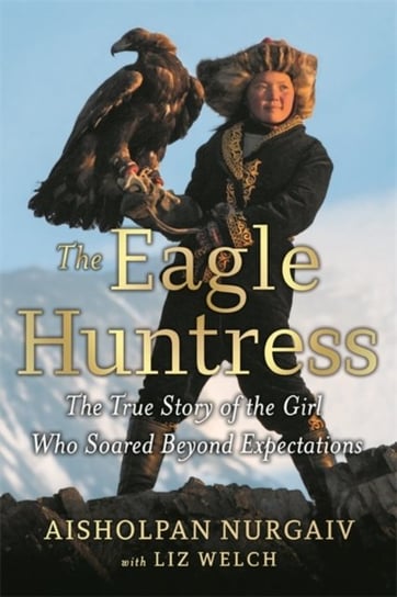 The Eagle Huntress: The True Story of the Girl Who Soared Beyond Expectations Aisholpan Nurgaiv, Liz Welch