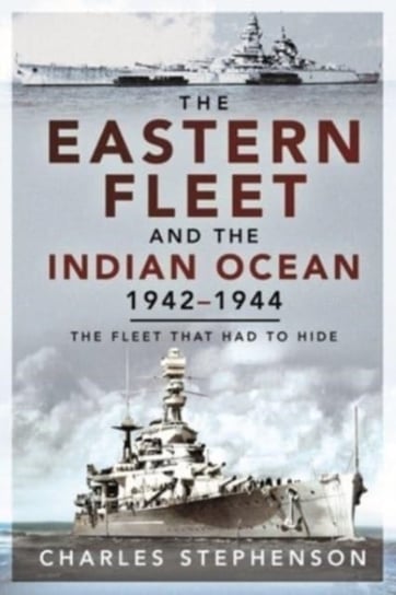 The Eastern Fleet and the Indian Ocean, 1942 1944: The Fleet that Had to Hide Stephenson Charles