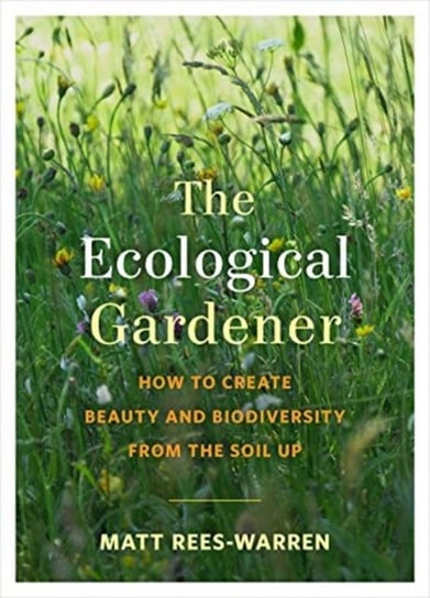 The Ecological Gardener. How to Create Beauty and Biodiversity from the Soil Up Matt Rees-Warren
