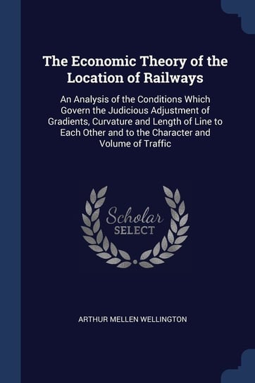 The Economic Theory of the Location of Railways. An Analysis of the Conditions Which Govern the Judicious Adjustment of Gradients, Curvature and Lengt Wellington Arthur Mellen