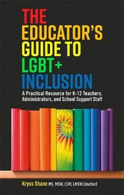The Educator's Guide to LGBT+ Inclusion: A Practical Resource for K-12 Teachers, Administrators, and School Support Staff Kryss Shane
