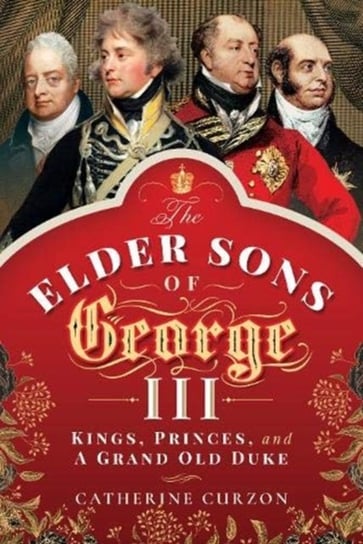 The Elder Sons of George III: Kings, Princes, and a Grand Old Duke Catherine Curzon
