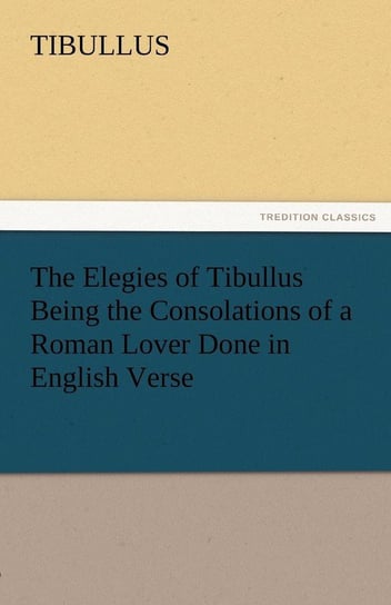 The Elegies of Tibullus Being the Consolations of a Roman Lover Done in English Verse Tibullus