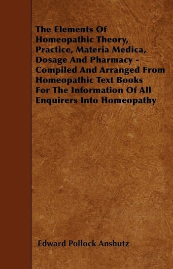 The Elements Of Homeopathic Theory, Practice, Materia Medica, Dosage And Pharmacy - Compiled And Arranged From Homeopathic Text Books For The Information Of All Enquirers Into Homeopathy Edward Pollock Anshutz