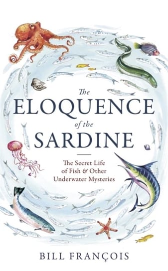 The Eloquence of the Sardine: The Secret Life of Fish & Other Underwater Mysteries Francois Bill