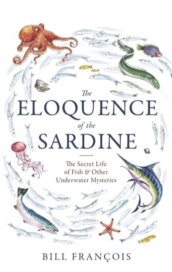 The Eloquence of the Sardine: The Secret Life of Fish & Other Underwater Mysteries Francois Bill