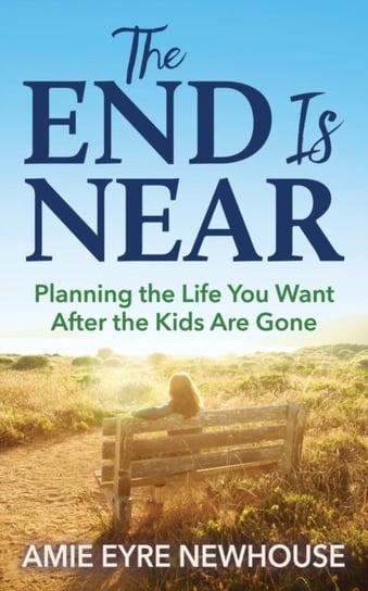 The End is Near Planning the Life You Want After the Kids Are Gone Amie Eyre Newhouse