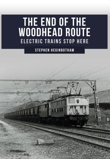 The End of the Woodhead Route: Electric Trains Stop Here Stephen Heginbotham