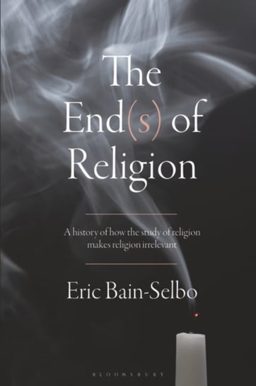The End(s) of Religion: A History of How the Study of Religion Makes Religion Irrelevant Eric Bain-Selbo