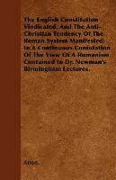 The English Constitution Vindicated, And The Anti-Christian Tendency Of The Roman System Manifested; In A Continuous Confutation Of The View Of A Romanism Contained In Dr. Newman's Birmingham Lectures. Anon.
