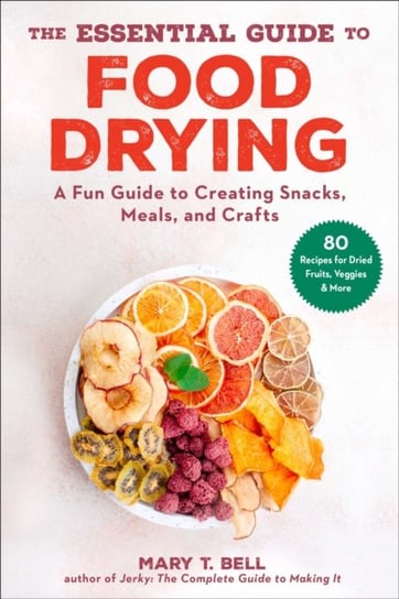The Essential Guide to Food Drying: A Fun Guide to Creating Snacks, Meals, and Crafts Mary T. Bell