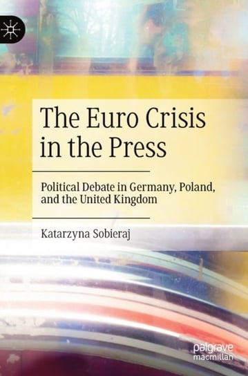 The Euro Crisis in the Press: Political Debate in Germany, Poland, and the United Kingdom Springer International Publishing AG