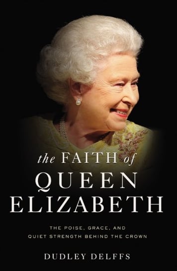The Faith of Queen Elizabeth: The Poise, Grace, and Quiet Strength Behind the Crown Dudley Delffs