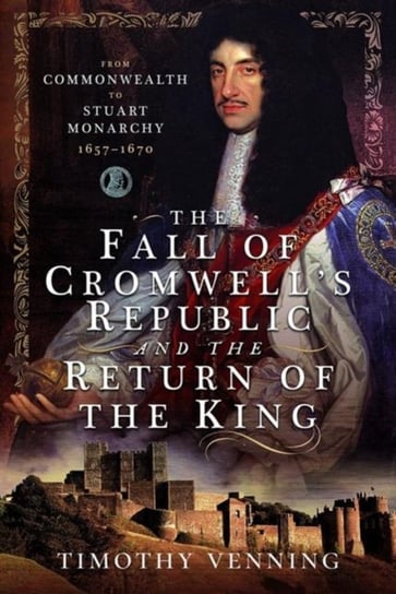 The Fall of Cromwell's Republic and the Return of the King: From Commonwealth to Stuart Monarchy, 1657-1670 Timothy Venning