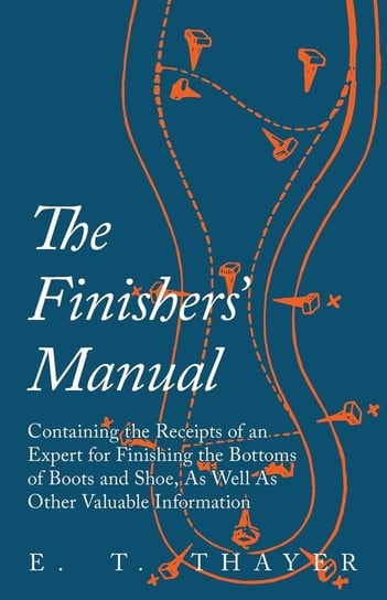 The Finishers' Manual - Containing the Receipts of an Expert for Finishing the Bottoms of Boots and Shoe, As Well As Other Valuable Information Thayer E. T.