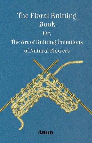 The Floral Knitting Book - Or, The Art of Knitting Imitations of Natural Flowers Anon
